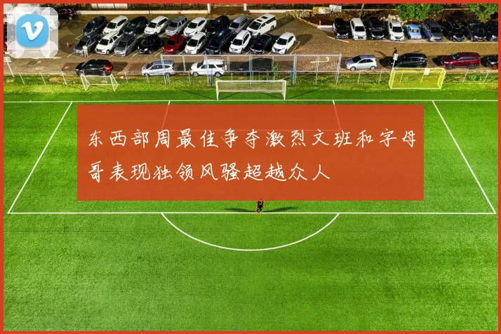 东西部周最佳争夺激烈文班和字母哥表现独领风骚超越众人