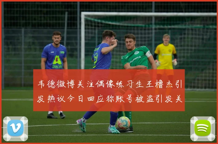韦德微博关注偶像练习生王橹杰引发热议今日回应称账号被盗引发关注