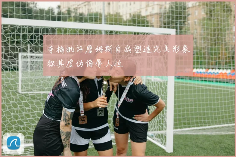 夸梅批评詹姆斯自我塑造完美形象称其虚伪侮辱人性