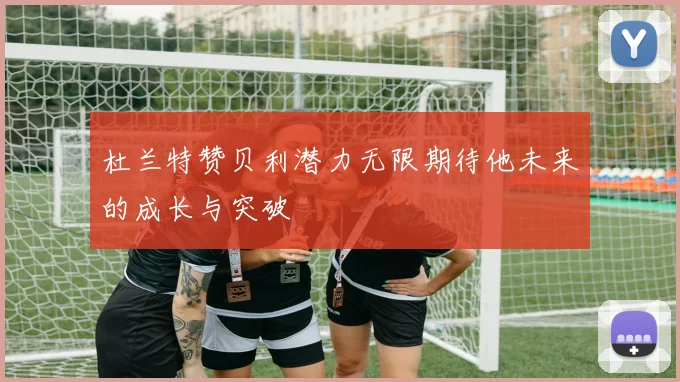 杜兰特赞贝利潜力无限期待他未来的成长与突破