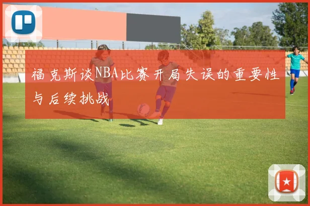 福克斯谈NBA比赛开局失误的重要性与后续挑战