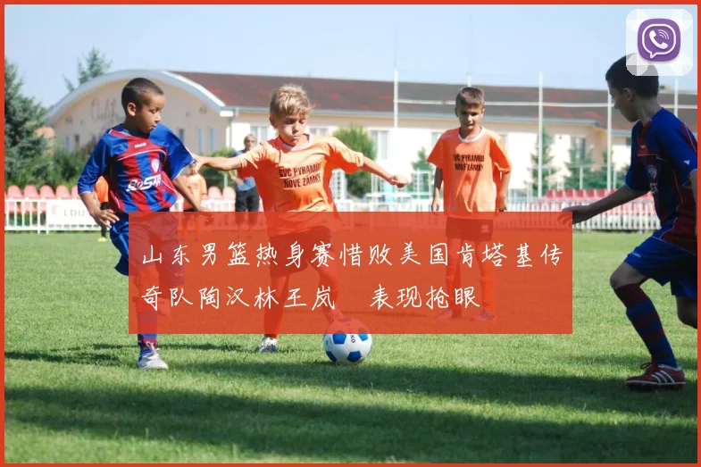 山东男篮热身赛惜败美国肯塔基传奇队陶汉林王岚嵚表现抢眼