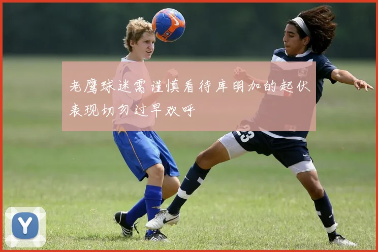 老鹰球迷需谨慎看待库明加的起伏表现切勿过早欢呼