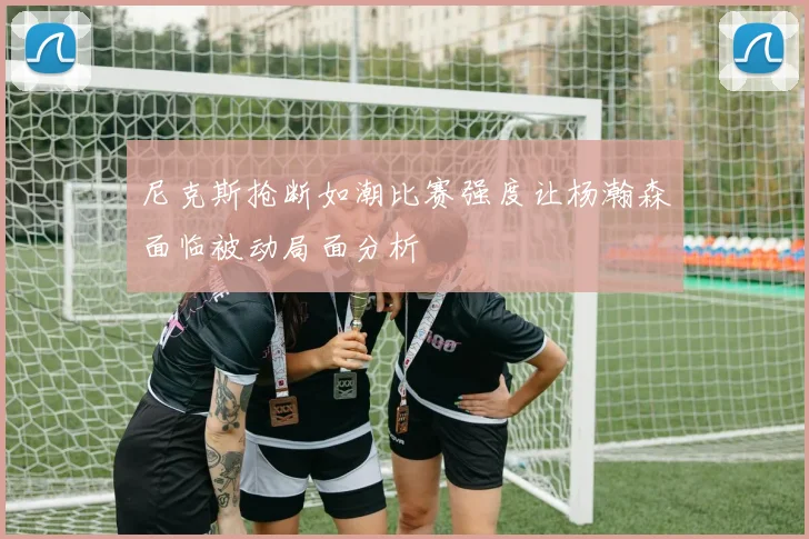 尼克斯抢断如潮比赛强度让杨瀚森面临被动局面分析