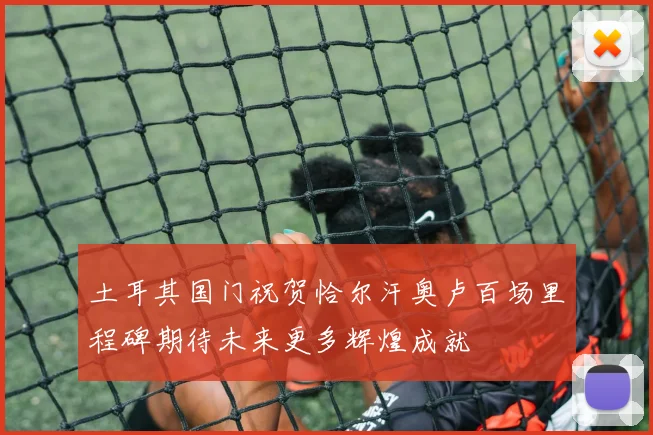 土耳其国门祝贺恰尔汗奥卢百场里程碑期待未来更多辉煌成就