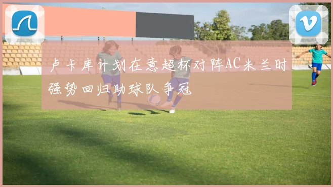 卢卡库计划在意超杯对阵AC米兰时强势回归助球队争冠