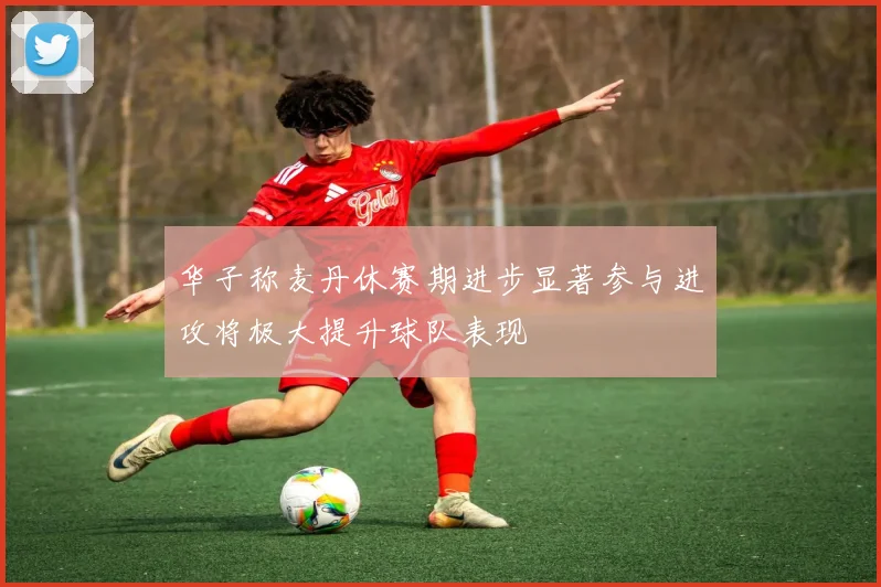 华子称麦丹休赛期进步显著参与进攻将极大提升球队表现