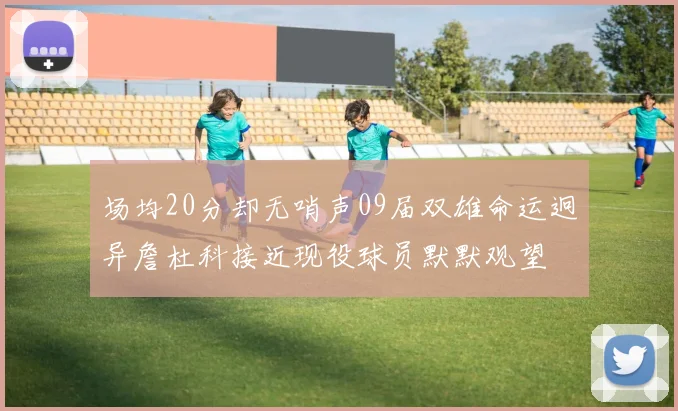 场均20分却无哨声09届双雄命运迥异詹杜科接近现役球员默默观望