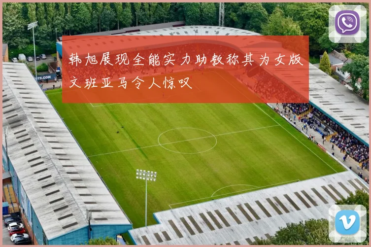 韩旭展现全能实力助教称其为女版文班亚马令人惊叹