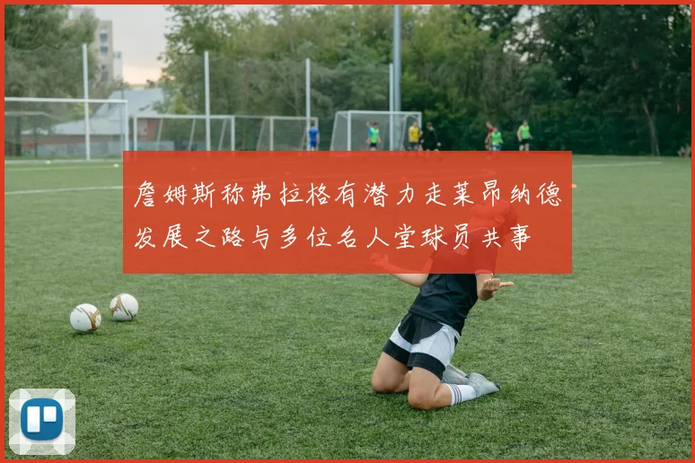 詹姆斯称弗拉格有潜力走莱昂纳德发展之路与多位名人堂球员共事