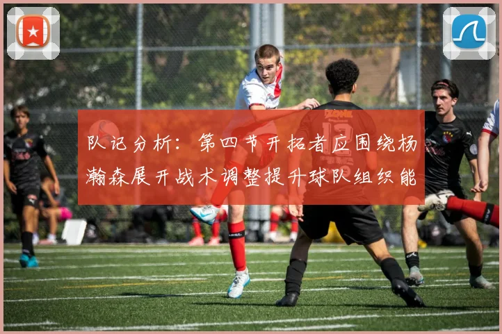 队记分析：第四节开拓者应围绕杨瀚森展开战术调整提升球队组织能力