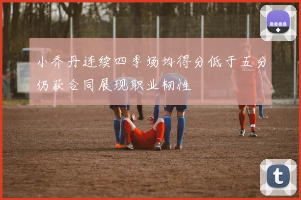 小乔丹连续四季场均得分低于五分仍获合同展现职业韧性