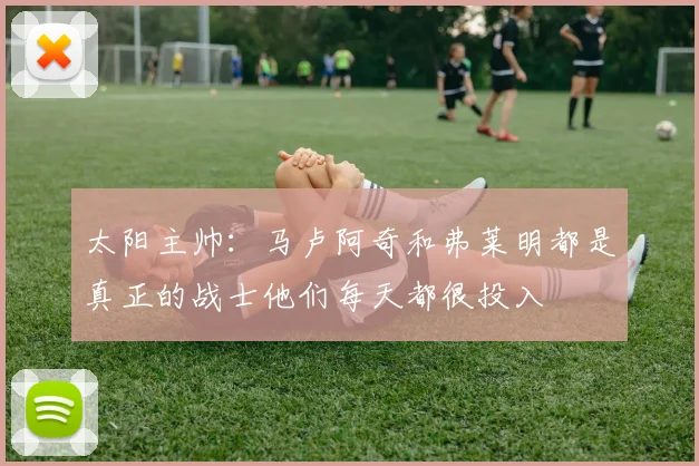 太阳主帅：马卢阿奇和弗莱明都是真正的战士他们每天都很投入