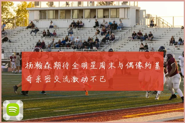 杨瀚森期待全明星周末与偶像约基奇亲密交流激动不已