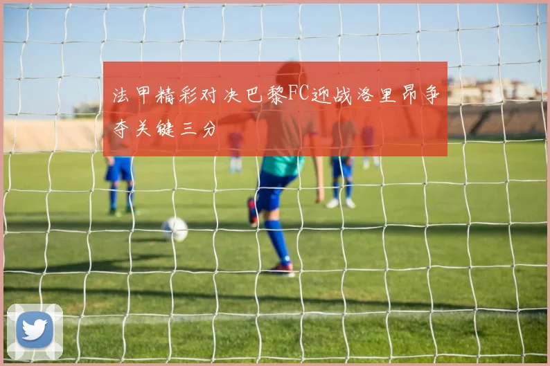 法甲精彩对决巴黎FC迎战洛里昂争夺关键三分