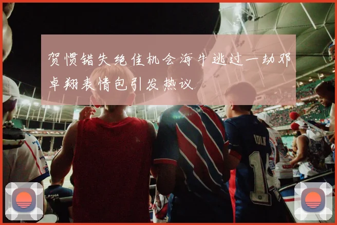 贺惯错失绝佳机会海牛逃过一劫邓卓翔表情包引发热议
