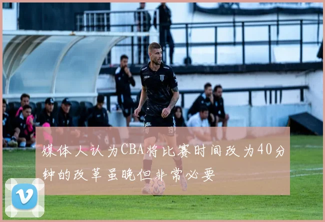 媒体人认为CBA将比赛时间改为40分钟的改革虽晚但非常必要
