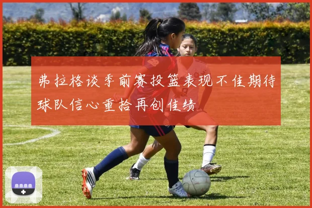 弗拉格谈季前赛投篮表现不佳期待球队信心重拾再创佳绩