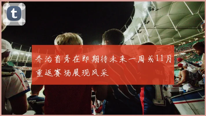 乔治首秀在即期待未来一周或11月重返赛场展现风采