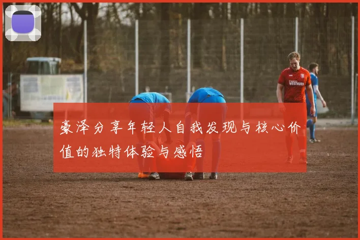 豪泽分享年轻人自我发现与核心价值的独特体验与感悟