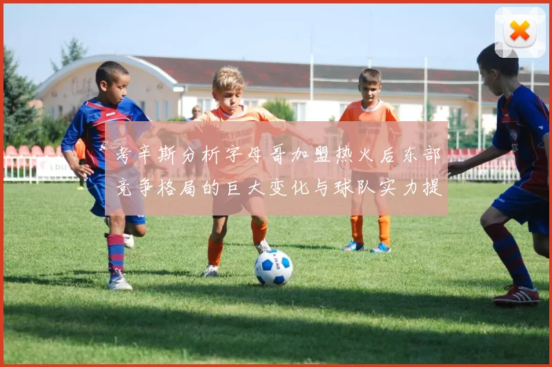 考辛斯分析字母哥加盟热火后东部竞争格局的巨大变化与球队实力提升