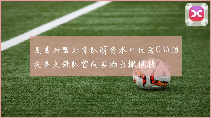 麦基加盟北京队薪资水平位居CBA顶尖多支强队曾向其抛出橄榄枝