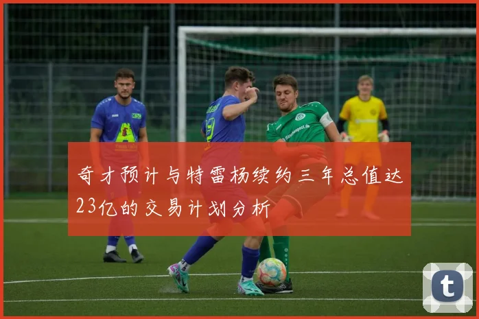 奇才预计与特雷杨续约三年总值达23亿的交易计划分析