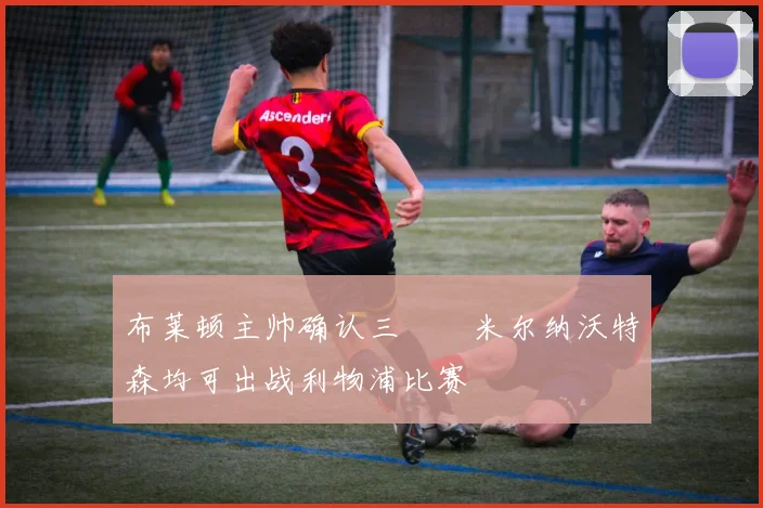 布莱顿主帅确认三笘薫米尔纳沃特森均可出战利物浦比赛