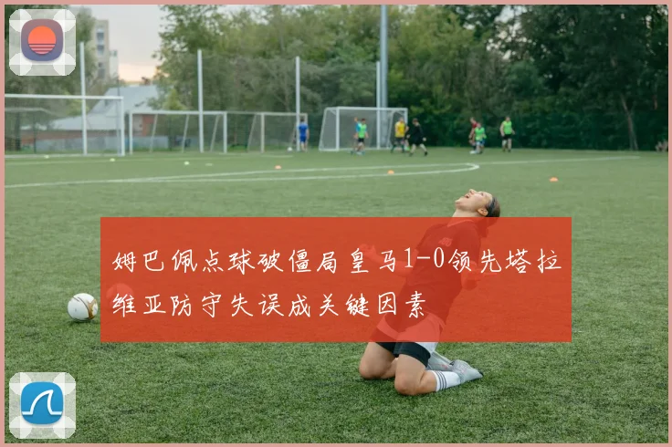 姆巴佩点球破僵局皇马1-0领先塔拉维亚防守失误成关键因素