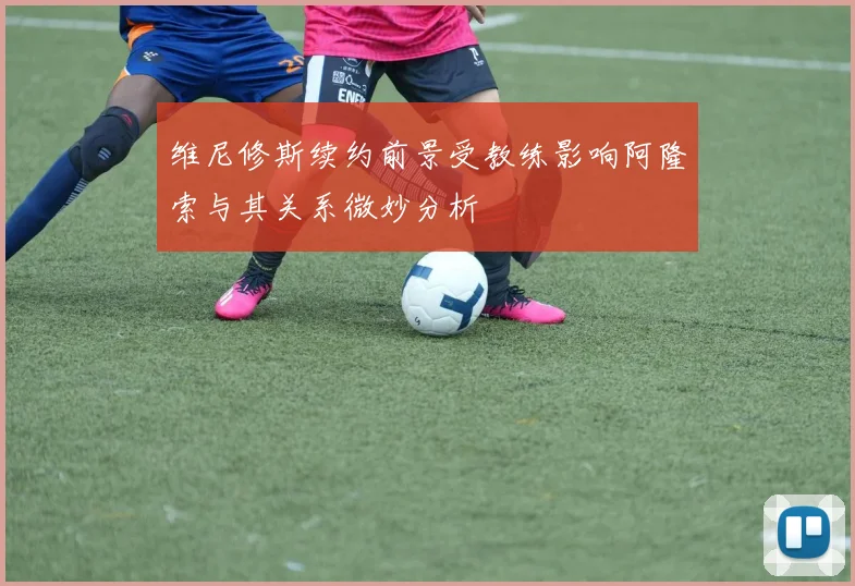 维尼修斯续约前景受教练影响阿隆索与其关系微妙分析