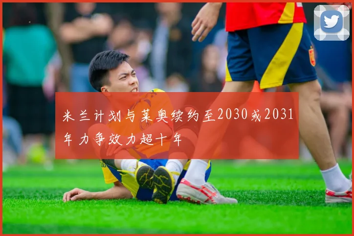 米兰计划与莱奥续约至2030或2031年力争效力超十年